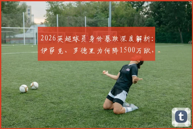 2026英超球员身价暴跌深度解析:伊萨克、罗德里为何降1500万欧,维尔茨等新星价值缩水引热议