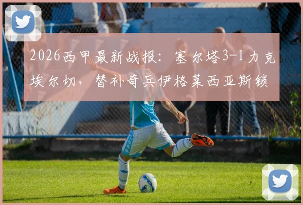 2026西甲最新战报:塞尔塔3-1力克埃尔切,替补奇兵伊格莱西亚斯锁定胜局,埃尔切保级前景堪忧