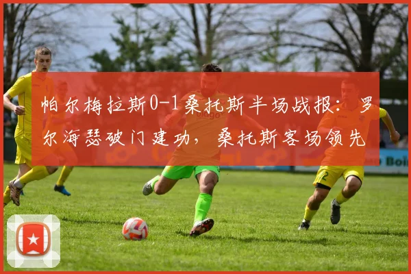 帕尔梅拉斯0-1桑托斯半场战报：罗尔海瑟破门建功，桑托斯客场领先，附全场数据解析