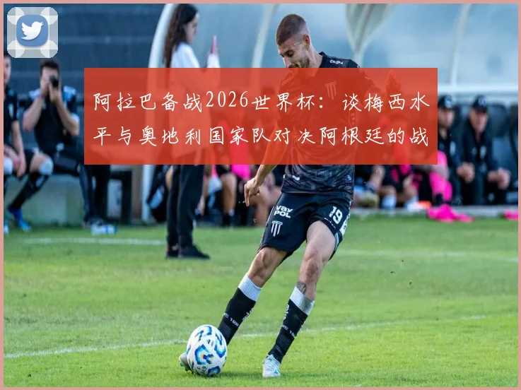 阿拉巴备战2026世界杯:谈梅西水平与奥地利国家队对决阿根廷的战术准备,球员采访深度解析