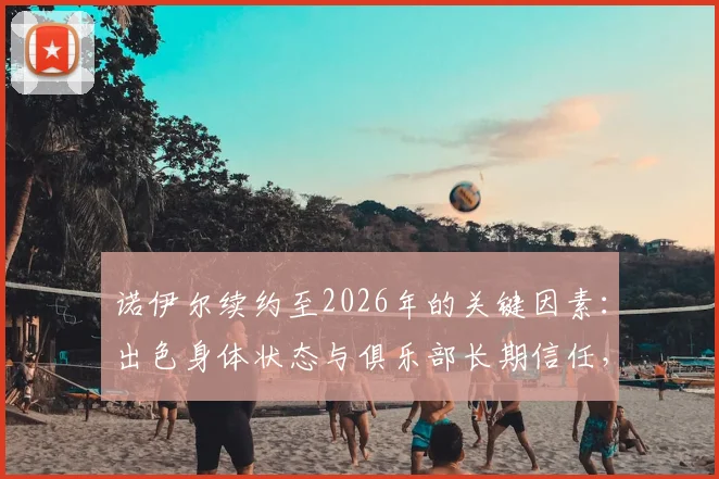 诺伊尔续约至2026年的关键因素：出色身体状态与俱乐部长期信任，球迷关心未来计划