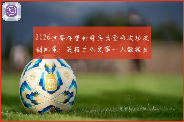 2026世界杯替补奇兵戈登两次助攻创纪录,英格兰队史第一人数据分析与赛后深度回顾
