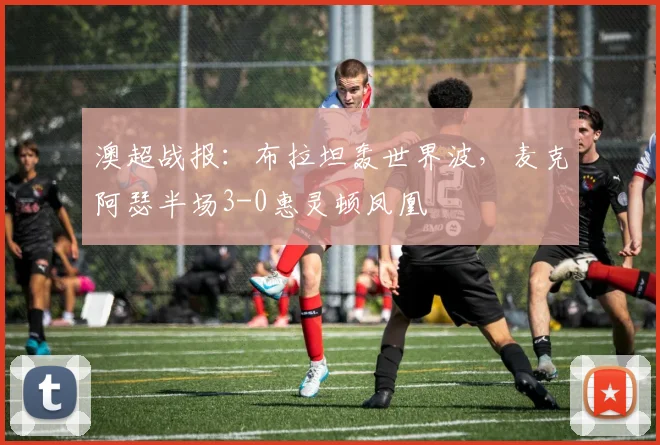 澳超战报：布拉坦轰世界波，麦克阿瑟半场3-0惠灵顿凤凰