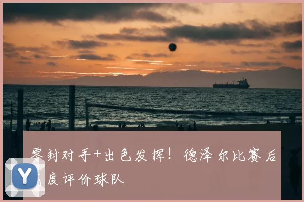 零封对手+出色发挥!德泽尔比赛后高度评价球队