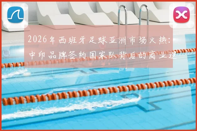 2026年西班牙足球亚洲市场火热：中印品牌签约国家队背后的商业逻辑与机遇