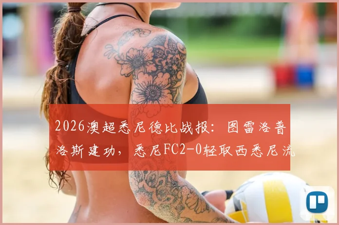 2026澳超悉尼德比战报:图雷洛普洛斯建功,悉尼FC2-0轻取西悉尼流浪者,附全场进球集锦与战术复盘