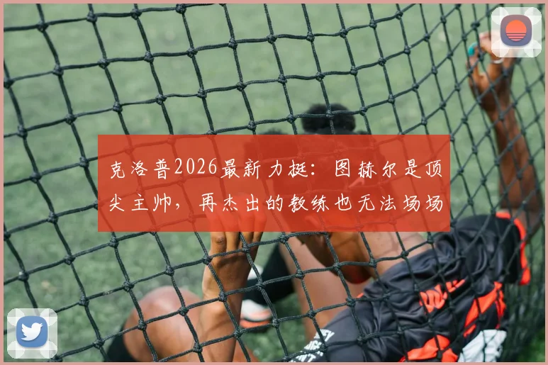 克洛普2026最新力挺:图赫尔是顶尖主帅,再杰出的教练也无法场场全胜,解析其执教生涯高光时刻