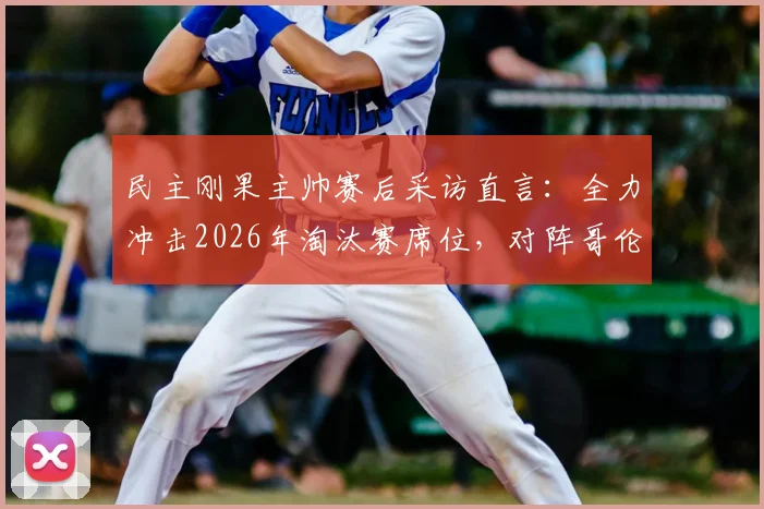 民主刚果主帅赛后采访直言:全力冲击2026年淘汰赛席位,对阵哥伦比亚保持谦逊姿态是晋级关键