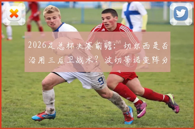 2026足总杯决赛前瞻：切尔西是否沿用三后卫战术？波切蒂诺变阵分析与阵容预测详解