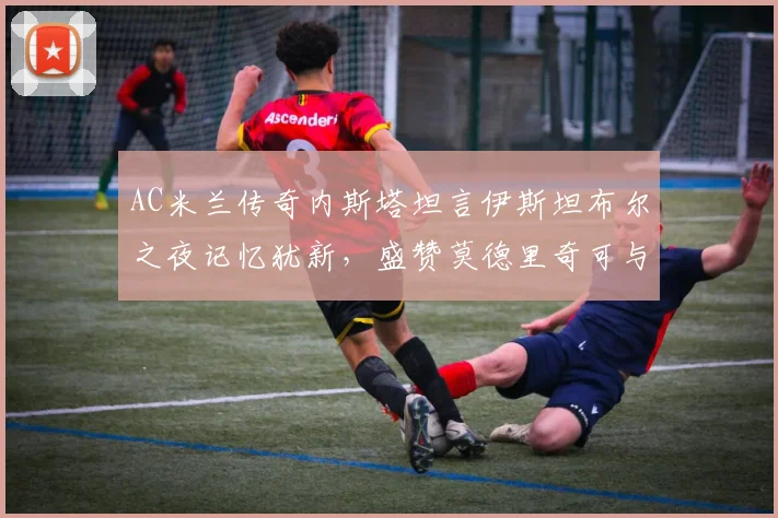 AC米兰传奇内斯塔坦言伊斯坦布尔之夜记忆犹新，盛赞莫德里奇可与皮尔洛相提并论，解析中场大师的传承与定义