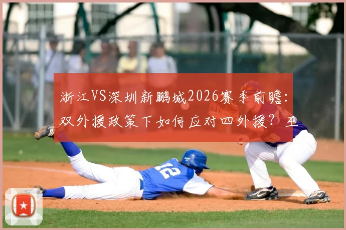 浙江VS深圳新鹏城2026赛季前瞻:双外援政策下如何应对四外援?王钰栋戴伟浚首发成关键看点