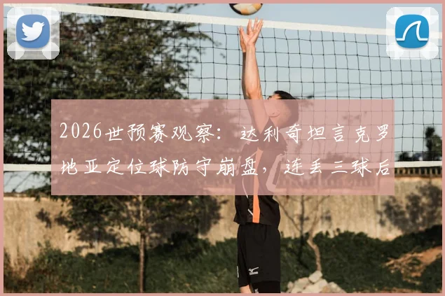 2026世预赛观察：达利奇坦言克罗地亚定位球防守崩盘，连丢三球后翻盘无望