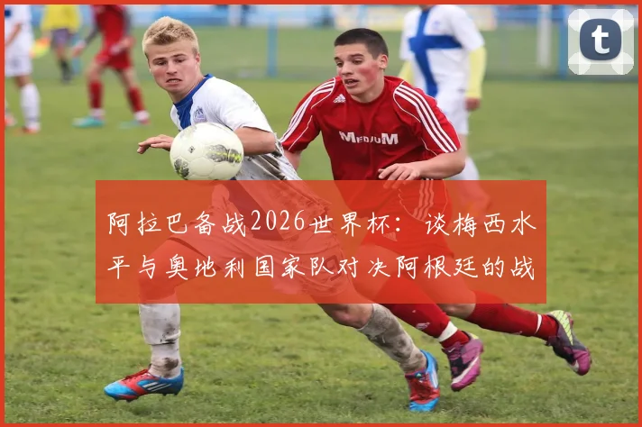 阿拉巴备战2026世界杯：谈梅西水平与奥地利国家队对决阿根廷的战术准备，球员采访深度解析