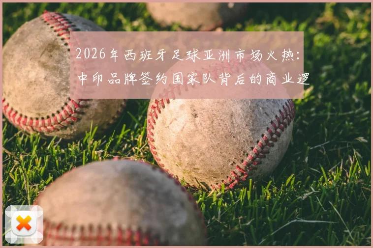 2026年西班牙足球亚洲市场火热：中印品牌签约国家队背后的商业逻辑与机遇
