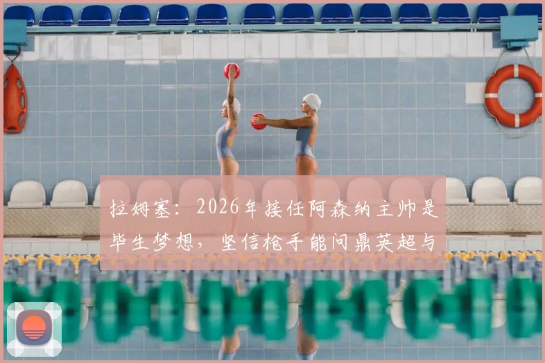拉姆塞：2026年接任阿森纳主帅是毕生梦想，坚信枪手能问鼎英超与欧冠