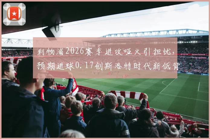 利物浦2026赛季进攻哑火引担忧,预期进球0.17创斯洛特时代新低背后解析