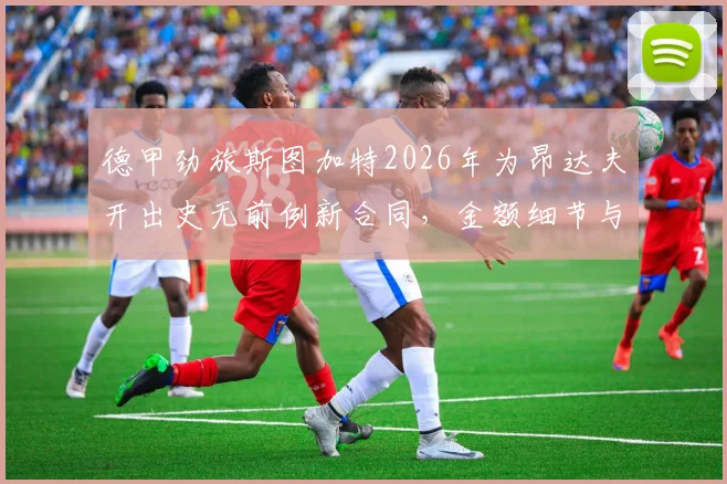 德甲劲旅斯图加特2026年为昂达夫开出史无前例新合同,金额细节与续约前景深度分析