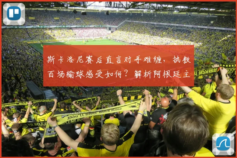 斯卡洛尼赛后直言对手难缠，执教百场输球感受如何？解析阿根廷主帅2026世界杯备战心态