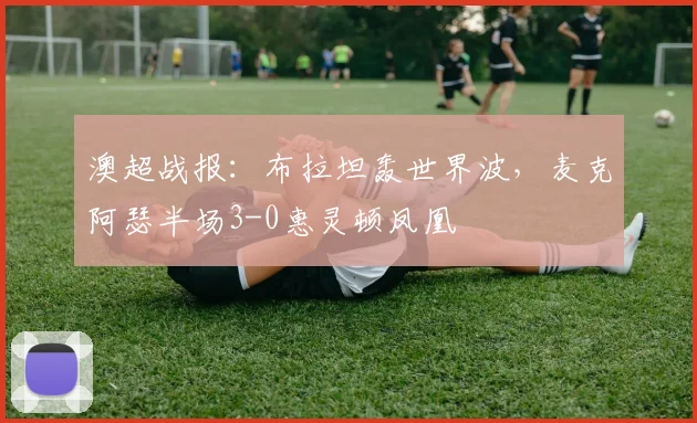 澳超战报:布拉坦轰世界波,麦克阿瑟半场3-0惠灵顿凤凰