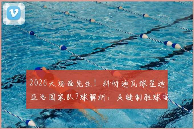 2026大场面先生!科特迪瓦球星迪亚洛国家队7球解析,关键制胜球高达4粒