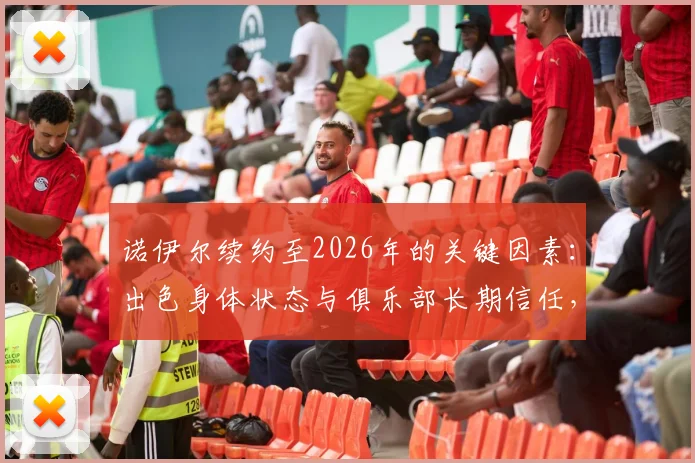 诺伊尔续约至2026年的关键因素:出色身体状态与俱乐部长期信任,球迷关心未来计划